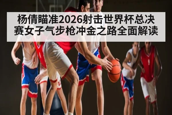 杨倩瞄准2026射击世界杯总决赛女子气步枪冲金之路全面解读（aiyouxi）