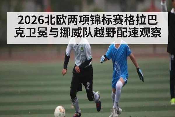 2026北欧两项锦标赛格拉巴克卫冕与挪威队越野配速观察
